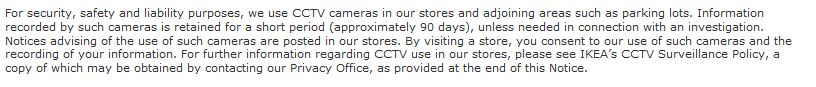 For security, safety and liability purposes, we use CCTV cameras in our stores and adjoining areas such as parking lots. Information recorded by such cameras is retained for a short period (approximately 90 days), unless needed in connection with an investigation. Notices advising of the use of such cameras are posted in our stores. By visiting a store, you consent to our use of such cameras and the recording of your information. For further information regarding CCTV use in our stores, please see IKEA’s CCTV Surveillance Policy, a copy of which may be obtained by contacting our Privacy Office, as provided at the end of this Notice.
