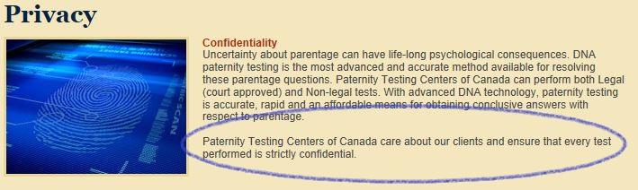 Confidentiality Uncertainty about parentage can have life-long psychological consequences. DNA paternity testing is the most advanced and accurate method available for resolving these parentage questions. Paternity Testing Centers of Canada can perform both Legal (court approved) and Non-legal tests. With advanced DNA technology, paternity testing is accurate, rapid and an affordable means for obtaining conclusive answers with respect to parentage. Paternity Testing Centers of Canada care about our clients and ensure that every test performed is strictly confidential.