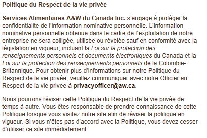 Politique du Respect de la vie privée Services Alimentaires A&W du Canada Inc. s’engage à protéger la confidentialité de l’information nominative personnelle. L’information nominative personnelle obtenue dans le cadre de l’exploitation de notre entreprise ne sera colligée, utilisée ou révélée sauf en conformité avec la législation en vigueur, incluant la Loi sur la protection des renseignements personnels et documents électroniques du Canada et la Loi sur la protection des renseignements personnels de la Colombie-Britannique. Pour obtenir plus d’informations sur notre Politique du Respect de la vie privée, veuillez communiquer avec notre Officier au Respect de la vie privée à privacyofficer@aw.ca. Nous pourrons réviser cette Politique du Respect de la vie privée de temps à autre. Vous êtes responsable de prendre connaissance de cette Politique lorsque vous visitez notre site afin de réviser la politique en vigueur. Si vous n’êtes pas d’accord avec la Politique, vous devez cesser d’utiliser ce site immédiatement.