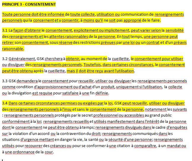 PRINCIPE 3 - CONSENTEMENT Toute personne doit être informée de toute collecte, utilisation ou communication de renseignements personnels qui la concernent et y consentir, à moins qu'il ne soit pas approprié de le faire. 3.1 La façon d'obtenir le consentement, explicitement ou implicitement, peut varier selon la sensibilité des renseignements et les attentes raisonnables de la personne. En tout temps, une personne peut retirer son consentement, sous réserve des restrictions prévues par une loi ou un contrat et d'un préavis raisonnable. 3.2 Généralement, GSK cherchera à obtenir, au moment de la cueillette, le consentement pour utiliser ou divulguer des renseignements personnels. Toutefois, dans certaines circonstances, le consentement peut être obtenu après la cueillette, mais il doit être reçu avant l'utilisation. 3.3 GSK demandera le consentement pour recueillir, utiliser ou divulguer les renseignements personnels comme condition d'approvisionnement ou d'achat d'un produit, uniquement si l'utilisation, la collecte ou la divulgation est requise pour satisfaire à une fin définie. 3.4 Dans certaines circonstances permises ou exigées par la loi, GSK peut recueillir, utiliser ou divulguer des renseignements personnels à l'insu et sans le consentement de la personne, notamment les suivants : renseignements personnels protégés par le secret professionnel ou accessibles au grand public conformément à la loi; renseignements recueillis et utilisés manifestement dans l'intérêt de la personne dont le consentement ne peut être obtenu à temps; renseignements divulgués dans le cadre d'enquêtes sur la violation d'un accord ou la contravention du droit; renseignements communiqués dans les situations d'urgence mettant en danger la vie, la santé ou la sécurité d'une personne; renseignements utilisés pour recouvrer des créances ou pour se conformer à une citation à comparaître, à un mandat ou à une ordonnance de la cour.