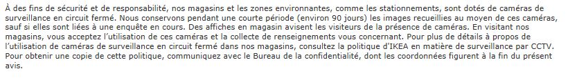 À des fins de sécurité et de responsabilité, nos magasins et les zones environnantes, comme les stationnements, sont dotés de caméras de surveillance en circuit fermé. Nous conservons pendant une courte période (environ 90 jours) les images recueillies au moyen de ces caméras, sauf si elles sont liées à une enquête en cours. Des affiches en magasin avisent les visiteurs de la présence de caméras. En visitant nos magasins, vous acceptez l’utilisation de ces caméras et la collecte de renseignements vous concernant. Pour plus de détails à propos de l’utilisation de caméras de surveillance en circuit fermé dans nos magasins, consultez la politique d'IKEA en matière de surveillance par CCTV. Pour obtenir une copie de cette politique, communiquez avec le Bureau de la confidentialité, dont les coordonnées figurent à la fin du présent avis.