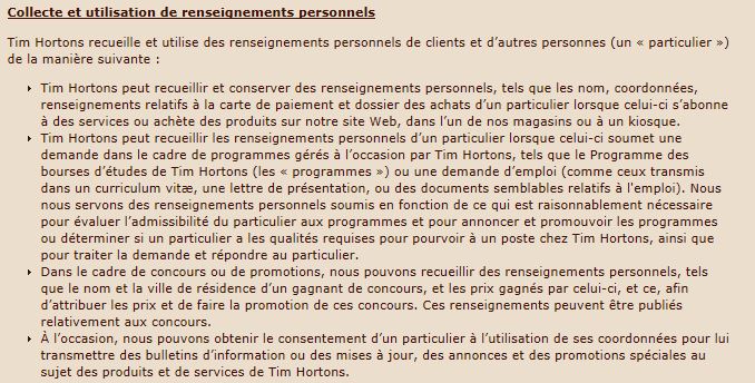 Collecte et utilisation de renseignements personnels Tim Hortons recueille et utilise des renseignements personnels de clients et d’autres personnes (un « particulier ») de la manière suivante : Tim Hortons peut recueillir et conserver des renseignements personnels, tels que les nom, coordonnées, renseignements relatifs à la carte de paiement et dossier des achats d’un particulier lorsque celui-ci s’abonne à des services ou achète des produits sur notre site Web, dans l’un de nos magasins ou à un kiosque. Tim Hortons peut recueillir les renseignements personnels d’un particulier lorsque celui-ci soumet une demande dans le cadre de programmes gérés à l’occasion par Tim Hortons, tels que le Programme des bourses d’études de Tim Hortons (les « programmes ») ou une demande d’emploi (comme ceux transmis dans un curriculum vitæ, une lettre de présentation, ou des documents semblables relatifs à l'emploi). Nous nous servons des renseignements personnels soumis en fonction de ce qui est raisonnablement nécessaire pour évaluer l’admissibilité du particulier aux programmes et pour annoncer et promouvoir les programmes ou déterminer si un particulier a les qualités requises pour pourvoir à un poste chez Tim Hortons, ainsi que pour traiter la demande et répondre au particulier. Dans le cadre de concours ou de promotions, nous pouvons recueillir des renseignements personnels, tels que le nom et la ville de résidence d’un gagnant de concours, et les prix gagnés par celui-ci, et ce, afin d’attribuer les prix et de faire la promotion de ces concours. Ces renseignements peuvent être publiés relativement aux concours. À l’occasion, nous pouvons obtenir le consentement d’un particulier à l’utilisation de ses coordonnées pour lui transmettre des bulletins d’information ou des mises à jour, des annonces et des promotions spéciales au sujet des produits et de services de Tim Hortons.