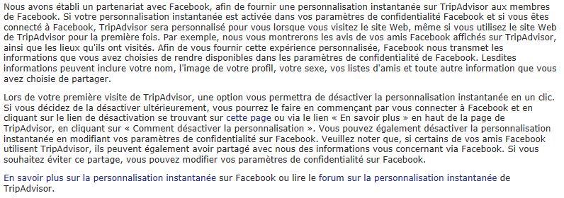 Nous avons établi un partenariat avec Facebook, afin de fournir une personnalisation instantanée sur TripAdvisor aux membres de Facebook. Si votre personnalisation instantanée est activée dans vos paramètres de confidentialité Facebook et si vous êtes connecté à Facebook, TripAdvisor sera personnalisé pour vous lorsque vous visitez le site Web, même si vous utilisez le site Web de TripAdvisor pour la première fois. Par exemple, nous vous montrerons les avis de vos amis Facebook affichés sur TripAdvisor, ainsi que les lieux qu'ils ont visités. Afin de vous fournir cette expérience personnalisée, Facebook nous transmet les informations que vous avez choisies de rendre disponibles dans les paramètres de confidentialité de Facebook. Lesdites informations peuvent inclure votre nom, l'image de votre profil, votre sexe, vos listes d'amis et toute autre information que vous avez choisie de partager. Lors de votre première visite de TripAdvisor, une option vous permettra de désactiver la personnalisation instantanée en un clic. Si vous décidez de la désactiver ultérieurement, vous pourrez le faire en commençant par vous connecter à Facebook et en cliquant sur le lien de désactivation se trouvant sur cette page ou via le lien « En savoir plus » en haut de la page de TripAdvisor, en cliquant sur « Comment désactiver la personnalisation ». Vous pouvez également désactiver la personnalisation instantanée en modifiant vos paramètres de confidentialité sur Facebook. Veuillez noter que, si certains de vos amis Facebook utilisent TripAdvisor, ils peuvent également avoir partagé avec nous des informations vous concernant via Facebook. Si vous souhaitez éviter ce partage, vous pouvez modifier vos paramètres de confidentialité sur Facebook. En savoir plus sur la personnalisation instantanée sur Facebook ou lire le forum sur la personnalisation instantanée de TripAdvisor.